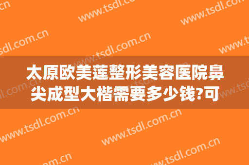 太原欧美莲整形美容医院鼻尖成型大楷需要多少钱?可靠吗?(太原欧美莲整做吸脂怎么样)