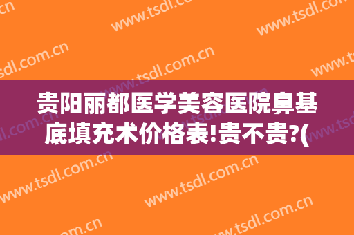 贵阳丽都医学美容医院鼻基底填充术价格表!贵不贵?(贵阳丽都整形医院电话号码)