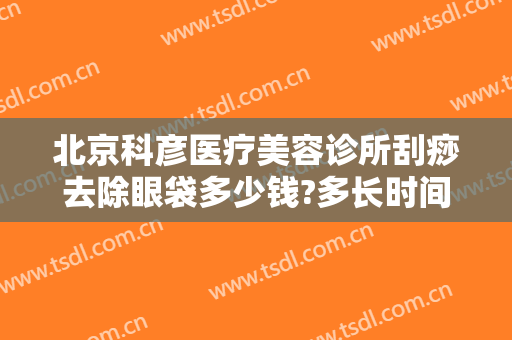 北京科彦医疗美容诊所刮痧去除眼袋多少钱?多长时间恢复?