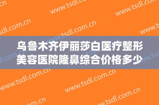 乌鲁木齐伊丽莎白医疗整形美容医院隆鼻综合价格多少钱?怎么样?(新疆乌鲁木齐伊丽莎白整形医院怎么样)