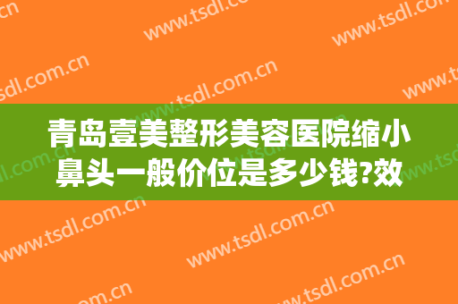 青岛壹美整形美容医院缩小鼻头一般价位是多少钱?效果怎么样?(青岛壹美整形医院)