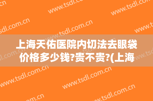 上海天佑医院内切法去眼袋价格多少钱?贵不贵?(上海九院割眼袋哪个医生好)