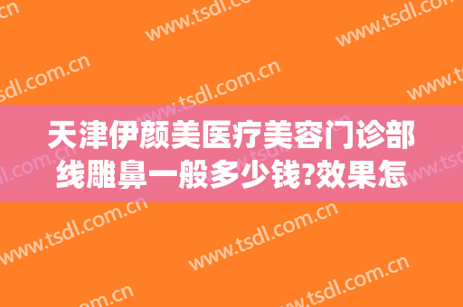 天津伊颜美医疗美容门诊部线雕鼻一般多少钱?效果怎么样?(脸部线雕价格一般多少)