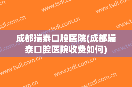 成都瑞泰口腔医院(成都瑞泰口腔医院收费如何)