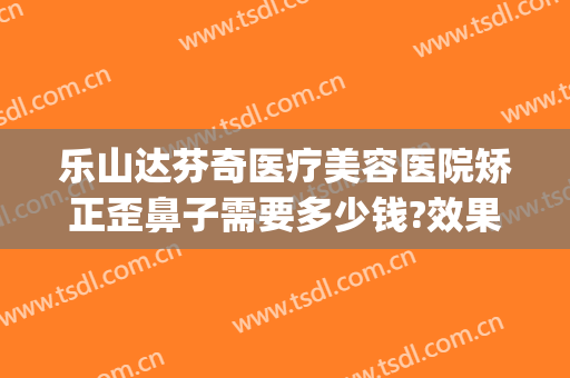 乐山达芬奇医疗美容医院矫正歪鼻子需要多少钱?效果怎么样?(鼻子做歪了修复医院收费吗)