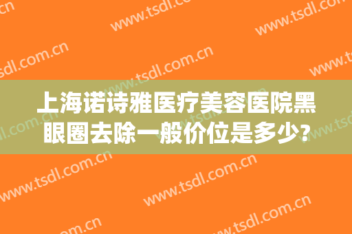 上海诺诗雅医疗美容医院黑眼圈去除一般价位是多少?有哪些优势?(上海诺诗雅美容医院怎么样)