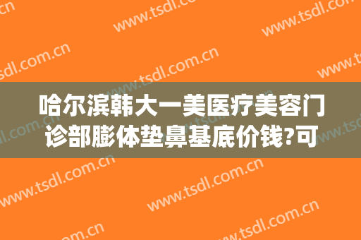 哈尔滨韩大一美医疗美容门诊部膨体垫鼻基底价钱?可靠吗?(哈尔滨假体隆鼻一般多少钱)