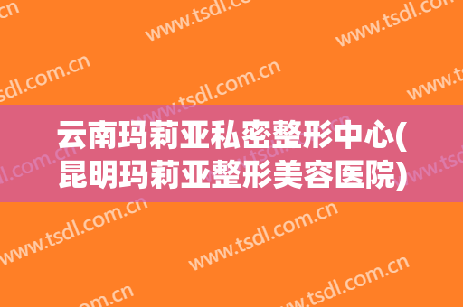 云南玛莉亚私密整形中心(昆明玛莉亚整形美容医院)