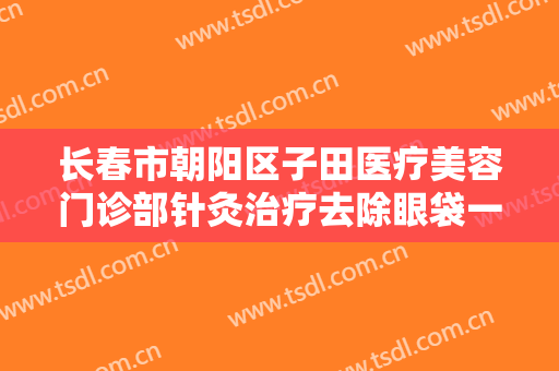 长春市朝阳区子田医疗美容门诊部针灸治疗去除眼袋一般价位是多少钱?需要多久恢复?