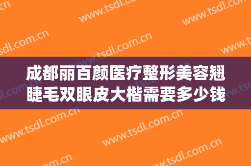成都丽百颜医疗整形美容翘睫毛双眼皮大楷需要多少钱?好不好?(成都百龄医疗美容整形医院地址)