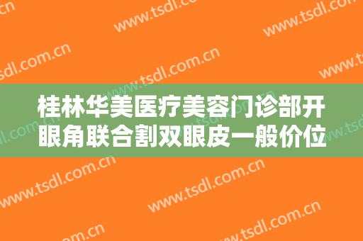桂林华美医疗美容门诊部开眼角联合割双眼皮一般价位是多少费用?有哪些优势?