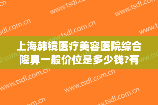 上海韩镜医疗美容医院综合隆鼻一般价位是多少钱?有哪些优势?(上海韩镜整形医院地址)