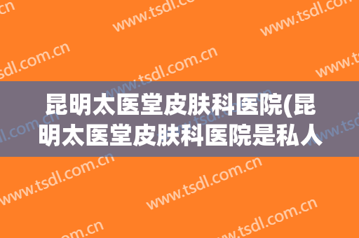 昆明太医堂皮肤科医院(昆明太医堂皮肤科医院是私人医院吗)