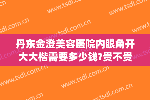 丹东金澄美容医院内眼角开大大楷需要多少钱?贵不贵?(丹东金澄美容医院双眼皮)