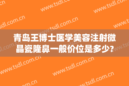 青岛王博士医学美容注射微晶瓷隆鼻一般价位是多少?可靠吗?(青岛博士医疗整形医院费用)