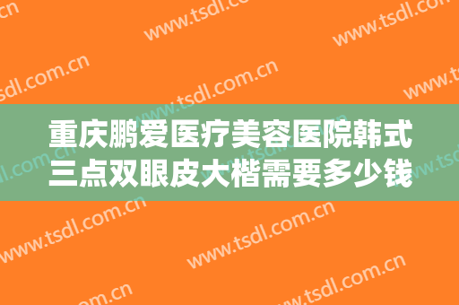 重庆鹏爱医疗美容医院韩式三点双眼皮大楷需要多少钱?有哪些优势?(重庆三甲医院双眼皮价格)