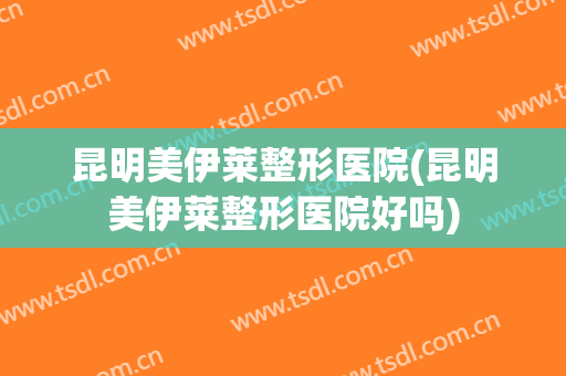 昆明美伊莱整形医院(昆明美伊莱整形医院好吗)