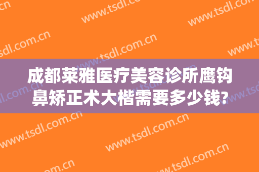成都莱雅医疗美容诊所鹰钩鼻矫正术大楷需要多少钱?可靠吗?(做鼻子矫正多少钱)