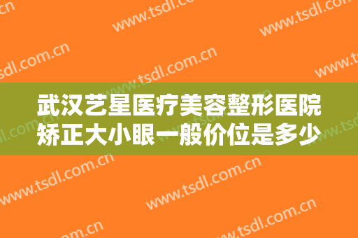 武汉艺星医疗美容整形医院矫正大小眼一般价位是多少钱?有哪些优势?
