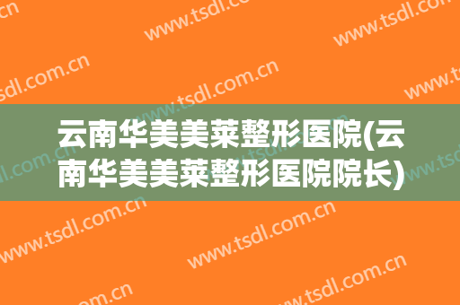 云南华美美莱整形医院(云南华美美莱整形医院院长)