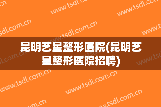 昆明艺星整形医院(昆明艺星整形医院招聘)