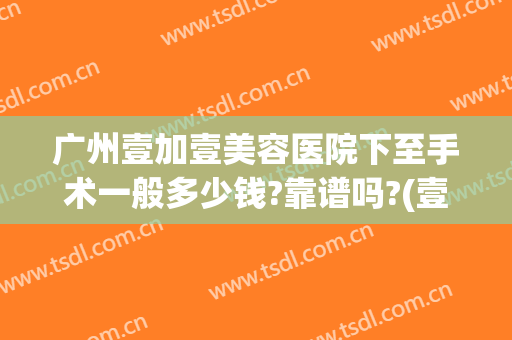 广州壹加壹美容医院下至手术一般多少钱?靠谱吗?(壹加医疗美容医院是正规的吗)