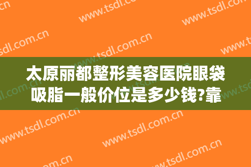 太原丽都整形美容医院眼袋吸脂一般价位是多少钱?靠谱吗?(太原去眼袋手术要多少钱)
