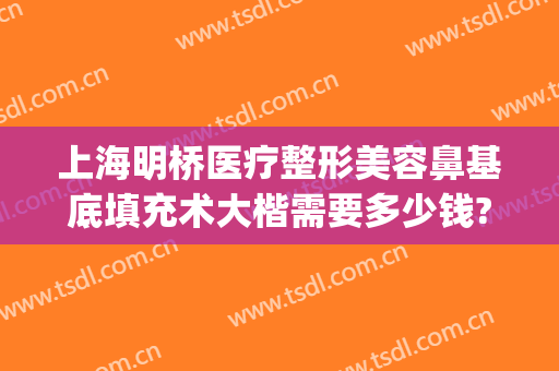 上海明桥医疗整形美容鼻基底填充术大楷需要多少钱?有哪些优势?(上海明桥整形医院)