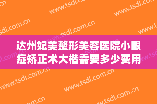 达州妃美整形美容医院小眼症矫正术大楷需要多少费用?有哪些优势?(妃美整形医院在达州如何)