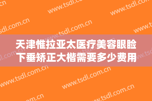 天津惟拉亚太医疗美容眼睑下垂矫正大楷需要多少费用?好不好?(天津惟拉亚太医疗美容正规吗)