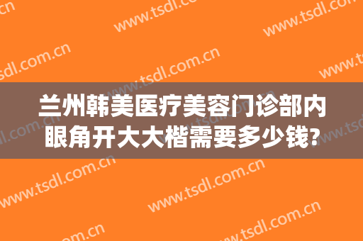 兰州韩美医疗美容门诊部内眼角开大大楷需要多少钱?好不好?(兰州韩式双眼皮整容医院)