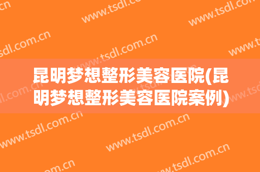 昆明梦想整形美容医院(昆明梦想整形美容医院案例)