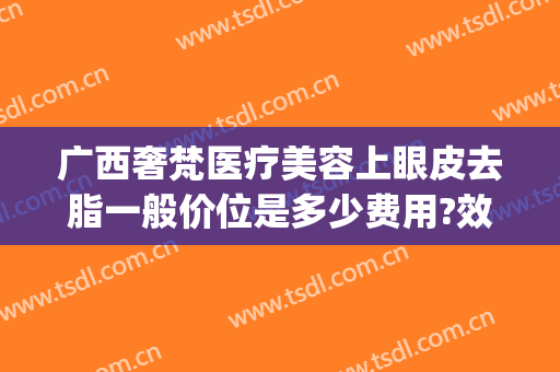 广西奢梵医疗美容上眼皮去脂一般价位是多少费用?效果怎么样?(梵美医疗美容)