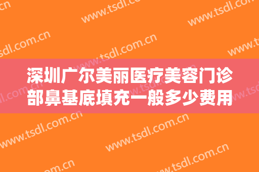 深圳广尔美丽医疗美容门诊部鼻基底填充一般多少费用?有哪些优势?(深圳广尔美丽整形医院地址)