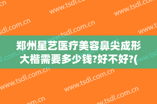 郑州星艺医疗美容鼻尖成形大楷需要多少钱?好不好?(艺星隆鼻多少钱)