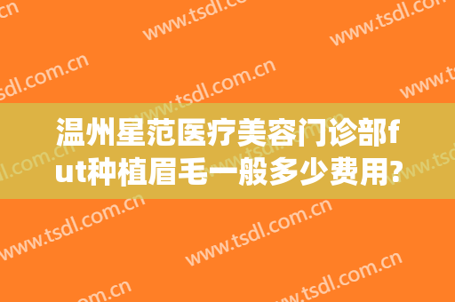温州星范医疗美容门诊部fut种植眉毛一般多少费用?有哪些优势?(温州星范整形医院口碑)
