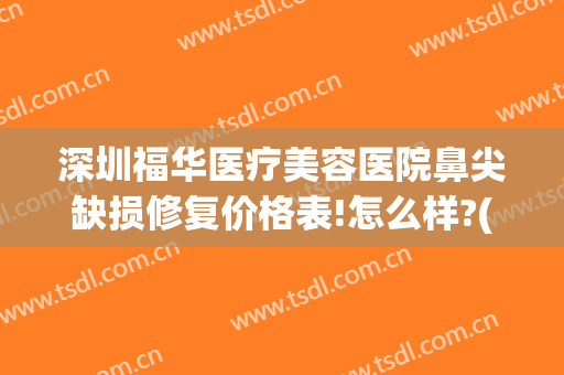深圳福华医疗美容医院鼻尖缺损修复价格表!怎么样?(深圳福华整形医疗美容医院)