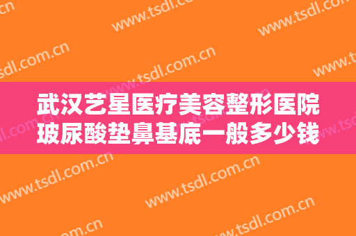 武汉艺星医疗美容整形医院玻尿酸垫鼻基底一般多少钱?多长时间恢复?