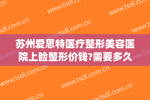 苏州爱思特医疗整形美容医院上睑整形价钱?需要多久恢复?(苏州眼部整形多少钱)