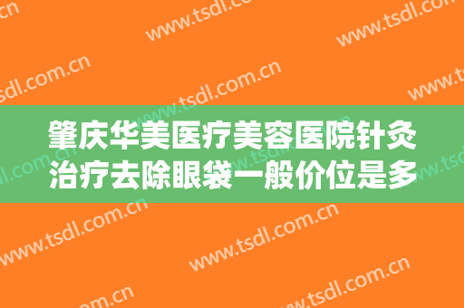 肇庆华美医疗美容医院针灸治疗去除眼袋一般价位是多少钱?好不好?(肇庆华美整形美容医院电话号码)