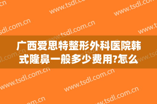 广西爱思特整形外科医院韩式隆鼻一般多少费用?怎么样?(在长沙做鼻综合多少钱用爱思特整形怎么样)