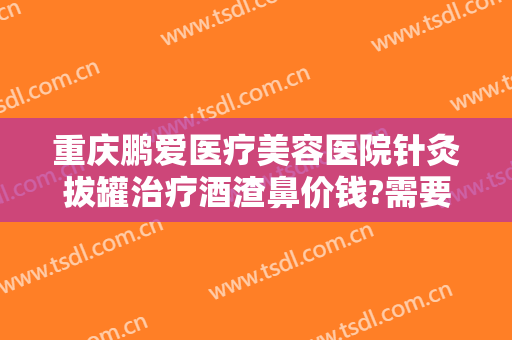 重庆鹏爱医疗美容医院针灸拔罐治疗酒渣鼻价钱?需要多久恢复?