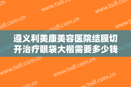 遵义利美康美容医院结膜切开治疗眼袋大楷需要多少钱?需要多久恢复?