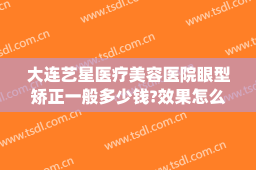 大连艺星医疗美容医院眼型矫正一般多少钱?效果怎么样?(大连眼部整形医院)