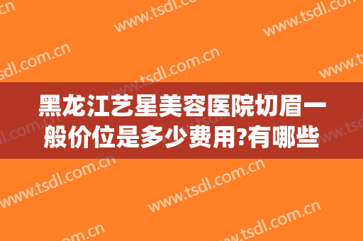黑龙江艺星美容医院切眉一般价位是多少费用?有哪些优势?(艺星整形医疗美容医院怎么样)