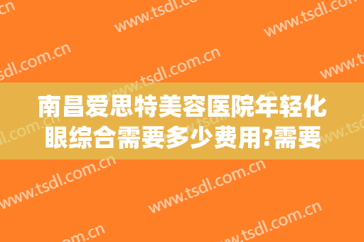 南昌爱思特美容医院年轻化眼综合需要多少费用?需要多久恢复?(爱思特美容医院怎么样)