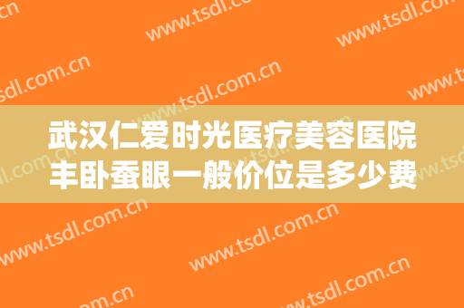 武汉仁爱时光医疗美容医院丰卧蚕眼一般价位是多少费用?贵不贵?(武汉仁爱时光医疗美容门诊部)