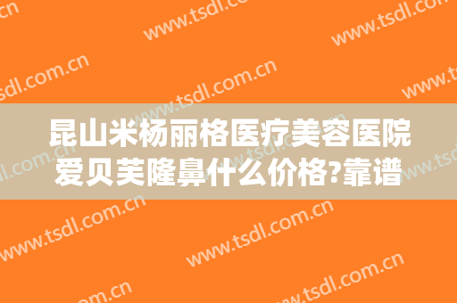 昆山米杨丽格医疗美容医院爱贝芙隆鼻什么价格?靠谱吗?(贝芙丽医美整形怎么样)