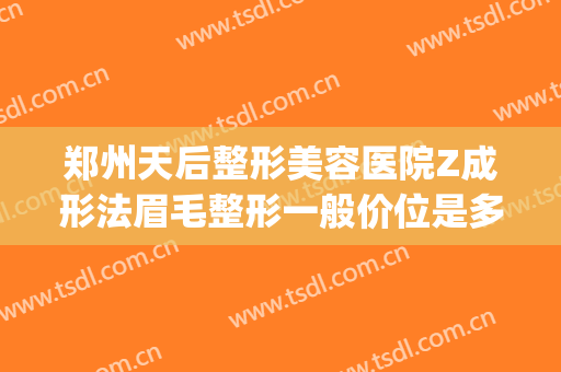 郑州天后整形美容医院Z成形法眉毛整形一般价位是多少钱?怎么样?(郑州天后医疗美容整形医院)