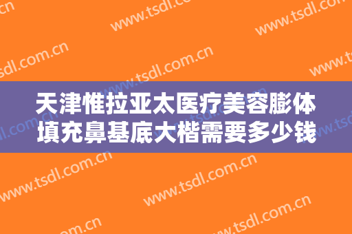 天津惟拉亚太医疗美容膨体填充鼻基底大楷需要多少钱?多长时间恢复?